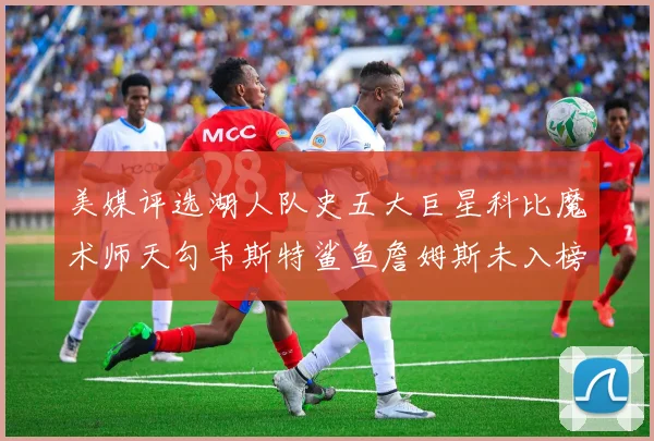 美媒评选湖人队史五大巨星科比魔术师天勾韦斯特鲨鱼詹姆斯未入榜引争议