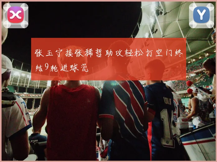 张玉宁接张稀哲助攻轻松打空门终结9轮进球荒