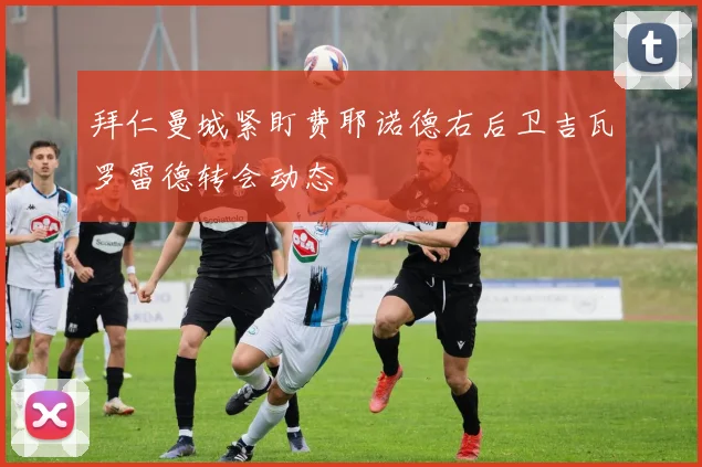 拜仁曼城紧盯费耶诺德右后卫吉瓦罗雷德转会动态