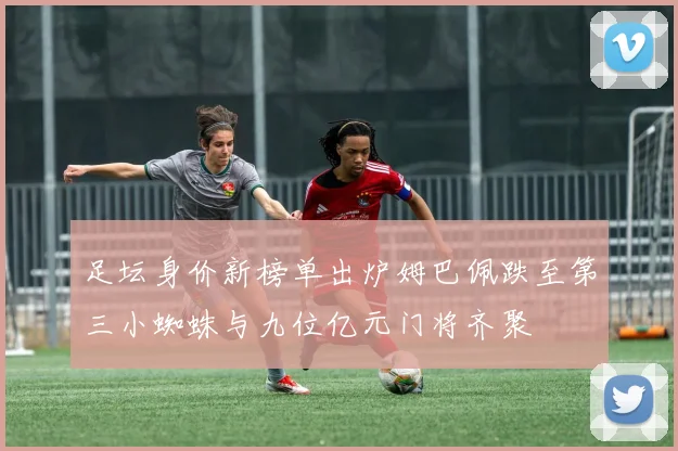 足坛身价新榜单出炉姆巴佩跌至第三小蜘蛛与九位亿元门将齐聚