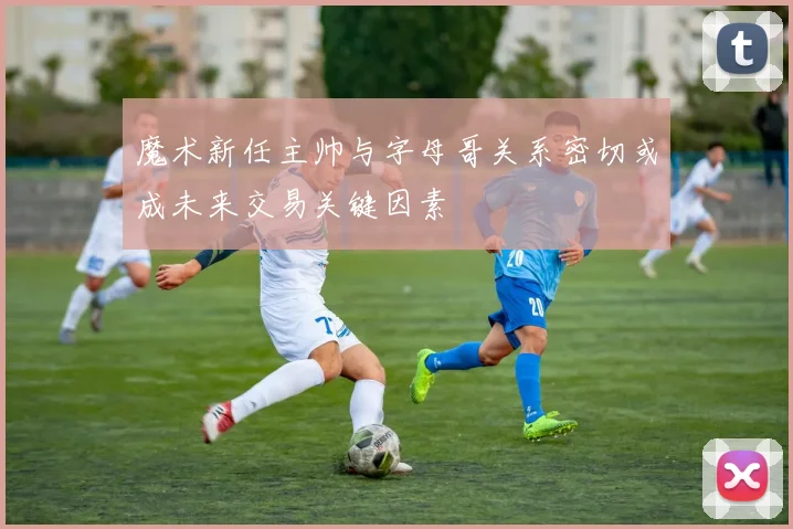 魔术新任主帅与字母哥关系密切或成未来交易关键因素
